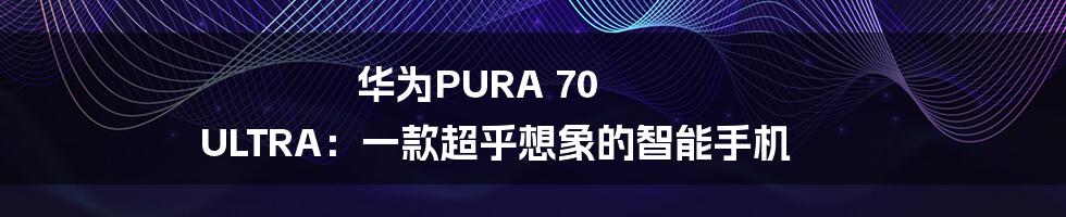 华为PURA 70 ULTRA:一款超乎想象的智能手机