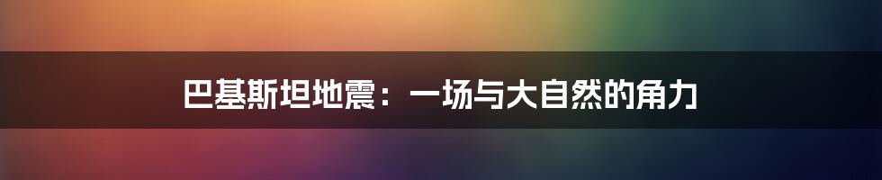巴基斯坦地震:一场与大自然的角力