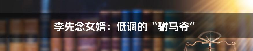 李先念女婿:低调的“驸马爷”