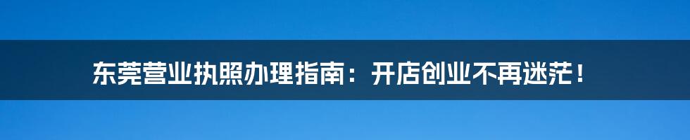 东莞营业执照办理指南:开店创业不再迷茫!