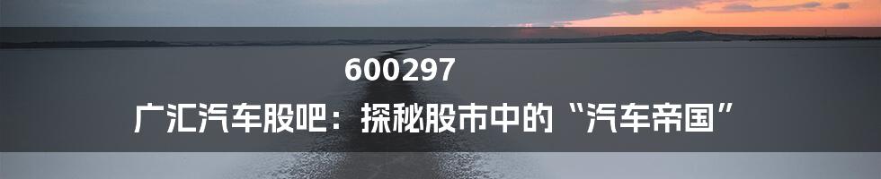 600297 广汇汽车股吧:探秘股市中的“汽车帝国”