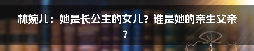 林婉儿:她是长公主的女儿?谁是她的亲生父亲?