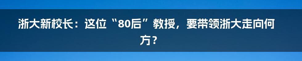 浙大新校长:这位“80后”教授,要带领浙大走向何方?