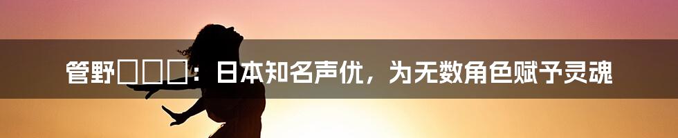 管野しずか：日本知名声优，为无数角色赋予灵魂