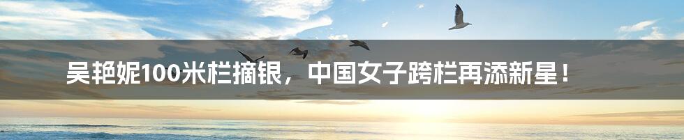 吴艳妮100米栏摘银,中国女子跨栏再添新星!