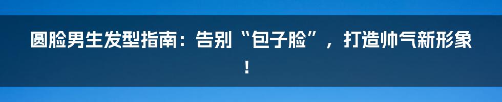 圆脸男生发型指南:告别“包子脸”,打造帅气新形象!