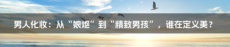 男人化妆:从“娘炮”到“精致男孩”,谁在定义美?