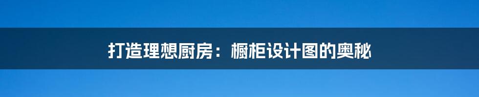 打造理想厨房:橱柜设计图的奥秘