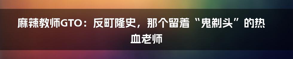 麻辣教师GTO:反町隆史,那个留着“鬼剃头”的热血老师
