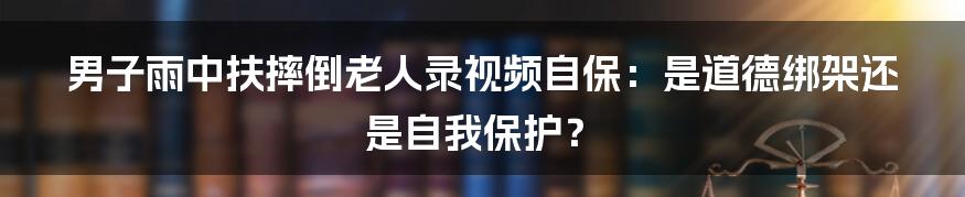 男子雨中扶摔倒老人录视频自保:是道德绑架还是自我保护?