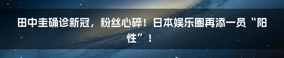 田中圭确诊新冠,粉丝心碎!日本娱乐圈再添一员“阳性”!