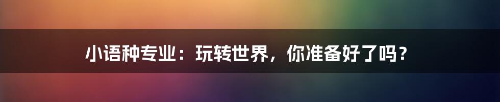 小语种专业:玩转世界,你准备好了吗?