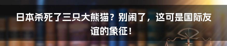 日本杀死了三只大熊猫?别闹了,这可是国际友谊的象征!