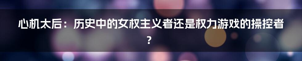 心机太后:历史中的女权主义者还是权力游戏的操控者?