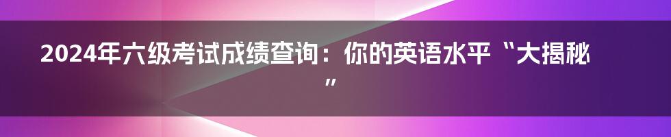 2024年六级考试成绩查询:你的英语水平“大揭秘”