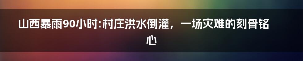 山西暴雨90小时:村庄洪水倒灌,一场灾难的刻骨铭心