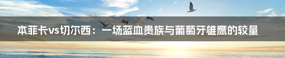 本菲卡vs切尔西:一场蓝血贵族与葡萄牙雄鹰的较量