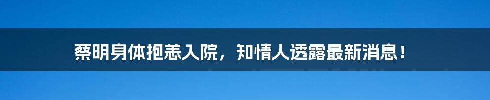 蔡明身体抱恙入院,知情人透露最新消息!