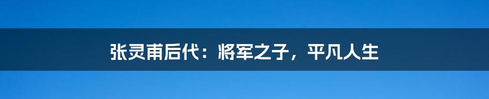 张灵甫后代:将军之子,平凡人生