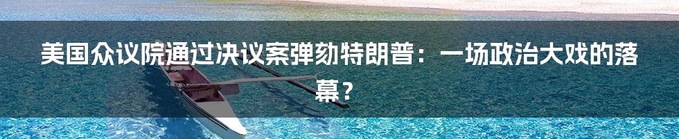 美国众议院通过决议案弹劾特朗普:一场政治大戏的落幕?
