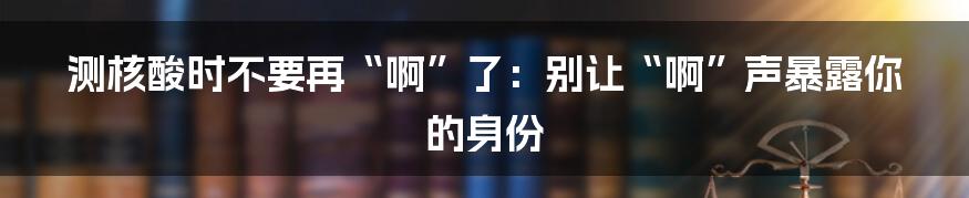 测核酸时不要再“啊”了:别让“啊”声暴露你的身份