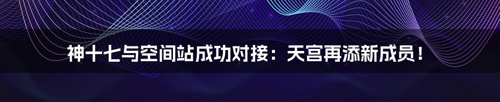 神十七与空间站成功对接:天宫再添新成员!