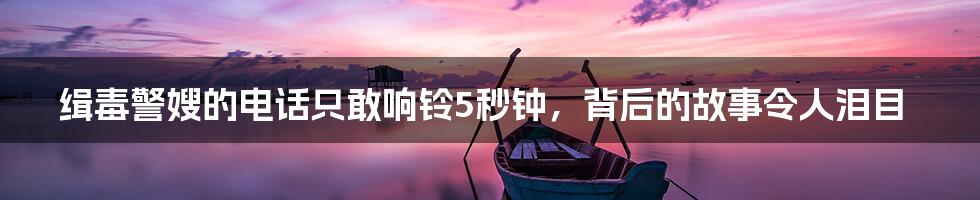 缉毒警嫂的电话只敢响铃5秒钟，背后的故事令人泪目