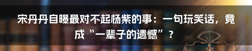 宋丹丹自曝最对不起杨紫的事：一句玩笑话，竟成“一辈子的遗憾”？