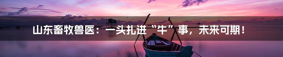 山东畜牧兽医：一头扎进“牛”事，未来可期！