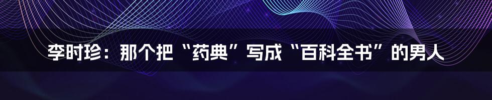 李时珍:那个把“药典”写成“百科全书”的男人