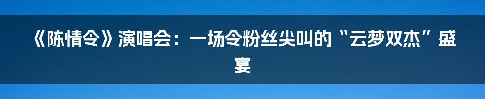 《陈情令》演唱会:一场令粉丝尖叫的“云梦双杰”盛宴