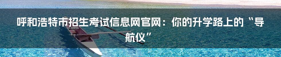 呼和浩特市招生考试信息网官网:你的升学路上的“导航仪”
