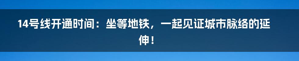 14号线开通时间:坐等地铁,一起见证城市脉络的延伸!