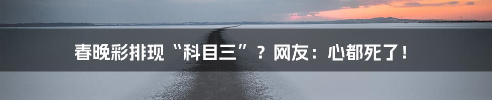春晚彩排现“科目三”?网友:心都死了!