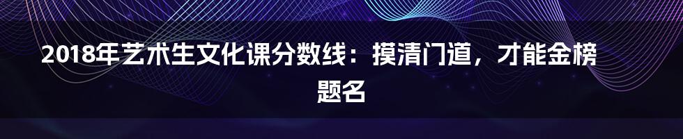 2018年艺术生文化课分数线:摸清门道,才能金榜题名