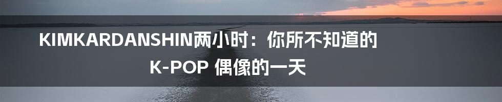 KIMKARDANSHIN两小时:你所不知道的 K-POP 偶像的一天