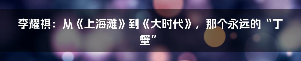 李耀祺:从《上海滩》到《大时代》,那个永远的“丁蟹”
