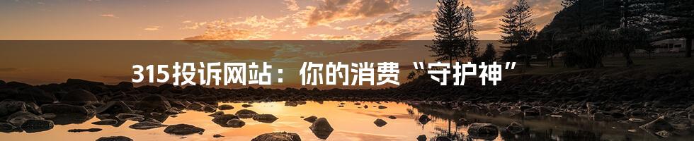 315投诉网站:你的消费“守护神”