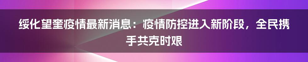 绥化望奎疫情最新消息:疫情防控进入新阶段,全民携手共克时艰