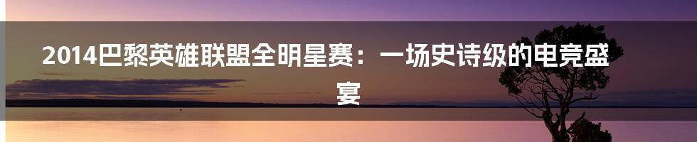 2014巴黎英雄联盟全明星赛:一场史诗级的电竞盛宴