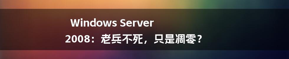 Windows Server 2008:老兵不死,只是凋零?