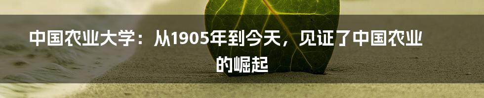 中国农业大学:从1905年到今天,见证了中国农业的崛起