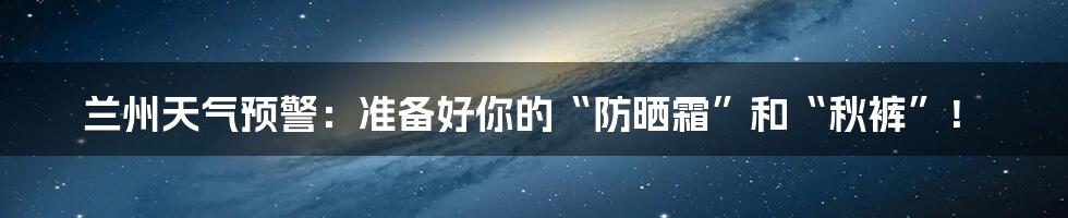 兰州天气预警:准备好你的“防晒霜”和“秋裤”!