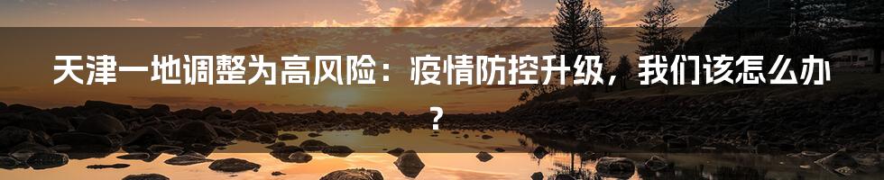 天津一地调整为高风险：疫情防控升级，我们该怎么办？