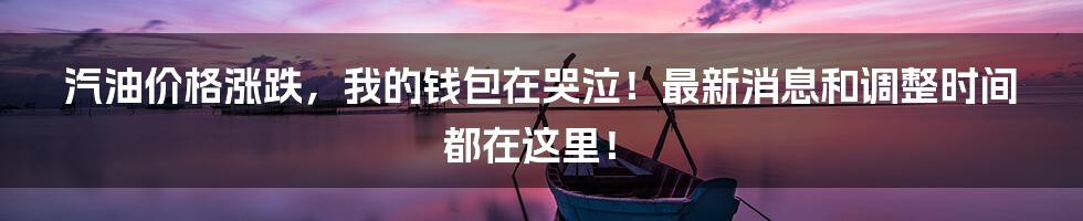 汽油价格涨跌,我的钱包在哭泣!最新消息和调整时间都在这里!