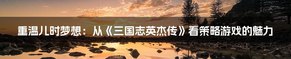 重温儿时梦想:从《三国志英杰传》看策略游戏的魅力