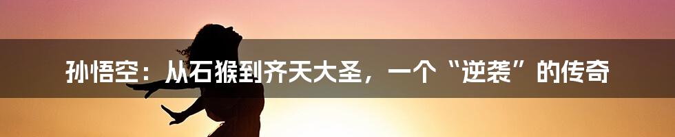 孙悟空:从石猴到齐天大圣,一个“逆袭”的传奇