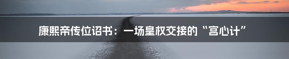 康熙帝传位诏书:一场皇权交接的“宫心计”