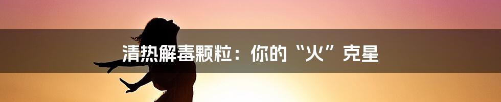 清热解毒颗粒:你的“火”克星
