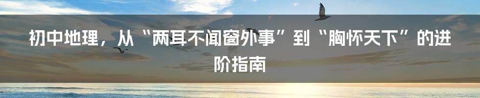 初中地理,从“两耳不闻窗外事”到“胸怀天下”的进阶指南